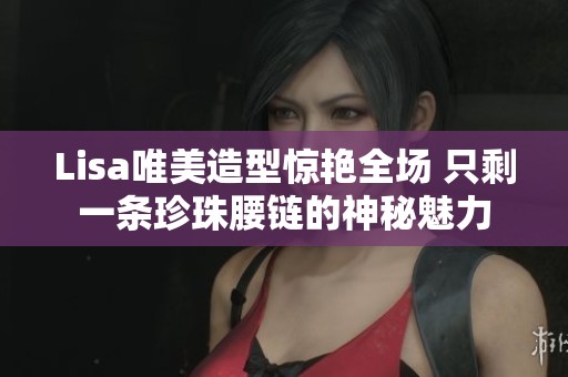 Lisa唯美造型惊艳全场 只剩一条珍珠腰链的神秘魅力