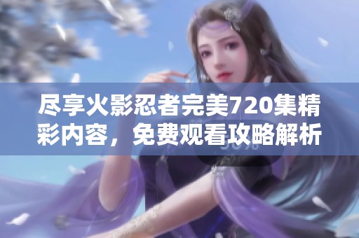 尽享火影忍者完美720集精彩内容，免费观看攻略解析