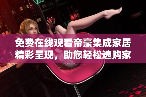免费在线观看帝豪集成家居精彩呈现，助您轻松选购家居产品