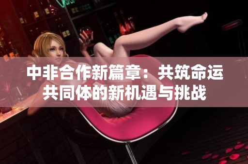 中非合作新篇章：共筑命运共同体的新机遇与挑战