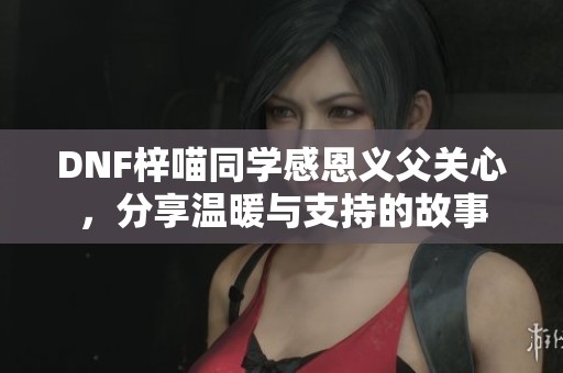 DNF梓喵同学感恩义父关心，分享温暖与支持的故事