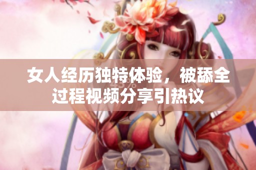 女人经历独特体验，被舔全过程视频分享引热议