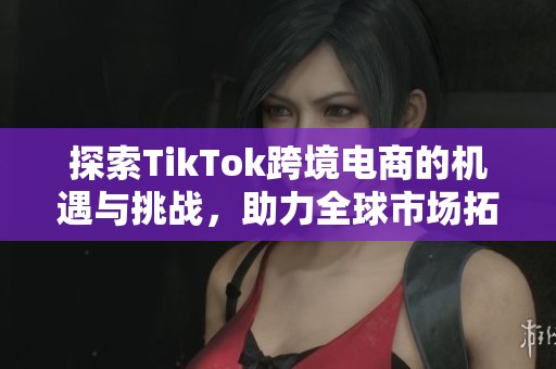 探索TikTok跨境电商的机遇与挑战，助力全球市场拓展