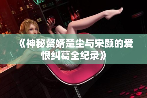 《神秘赘婿楚尘与宋颜的爱恨纠葛全纪录》