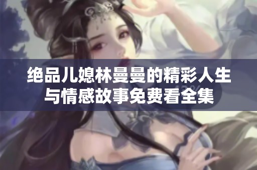 绝品儿媳林曼曼的精彩人生与情感故事免费看全集