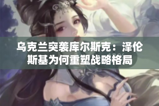 乌克兰突袭库尔斯克：泽伦斯基为何重塑战略格局