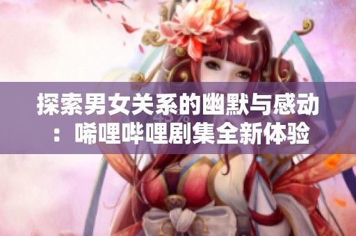 探索男女关系的幽默与感动：唏哩哔哩剧集全新体验