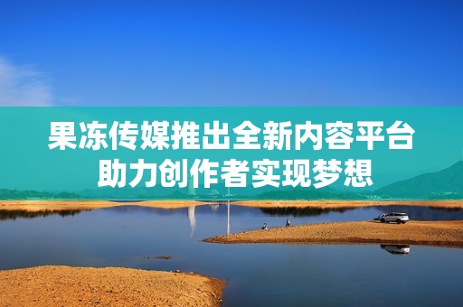 果冻传媒推出全新内容平台 助力创作者实现梦想