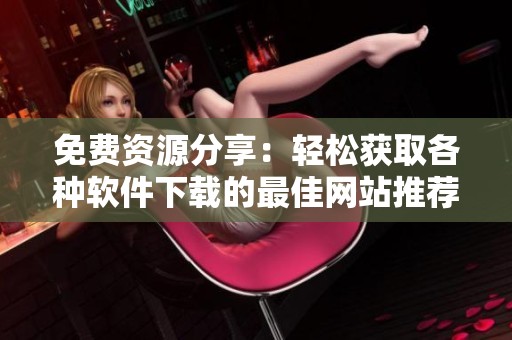 免费资源分享：轻松获取各种软件下载的最佳网站推荐