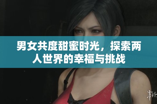 男女共度甜蜜时光，探索两人世界的幸福与挑战