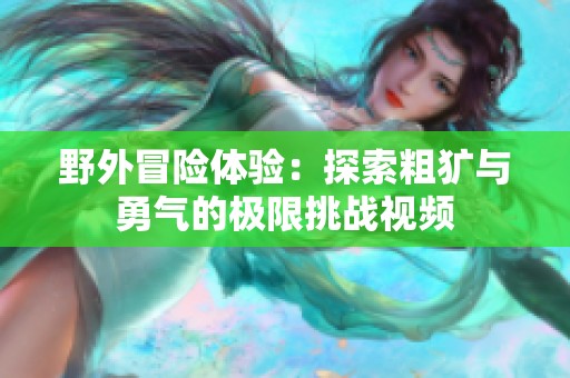 野外冒险体验：探索粗犷与勇气的极限挑战视频