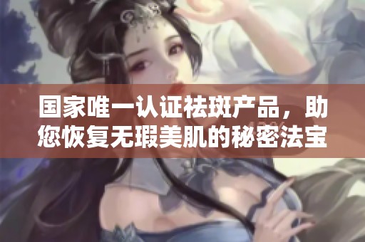 国家唯一认证祛斑产品，助您恢复无瑕美肌的秘密法宝