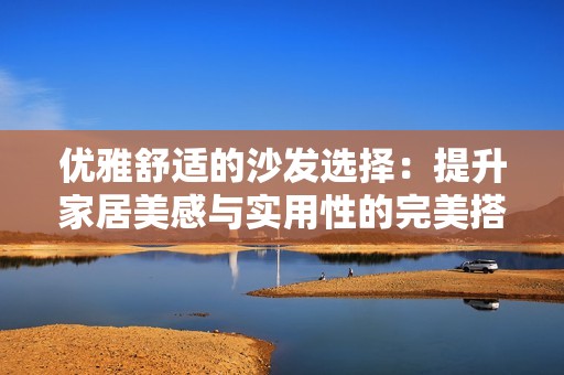 优雅舒适的沙发选择：提升家居美感与实用性的完美搭配