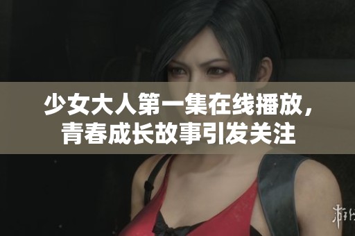 少女大人第一集在线播放，青春成长故事引发关注