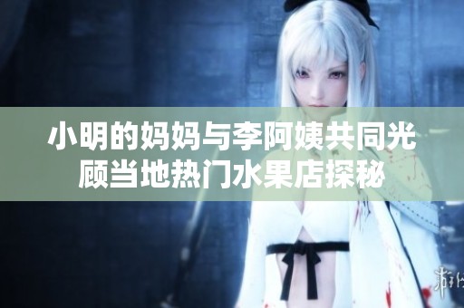 小明的妈妈与李阿姨共同光顾当地热门水果店探秘