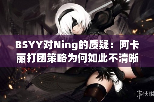 BSYY对Ning的质疑：阿卡丽打团策略为何如此不清晰？