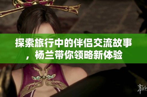 探索旅行中的伴侣交流故事，杨兰带你领略新体验
