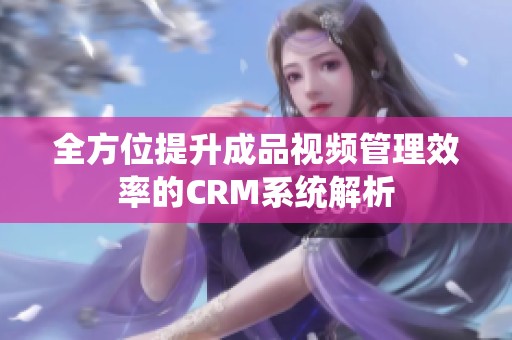 全方位提升成品视频管理效率的CRM系统解析