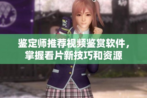 鉴定师推荐视频鉴赏软件，掌握看片新技巧和资源