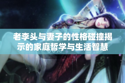 老李头与妻子的性格碰撞揭示的家庭哲学与生活智慧