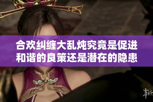 合欢纠缠大乱炖究竟是促进和谐的良策还是潜在的隐患