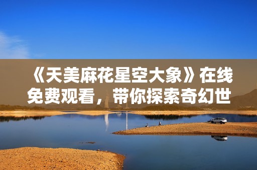 《天美麻花星空大象》在线免费观看，带你探索奇幻世界之旅