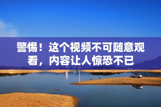 警惕！这个视频不可随意观看，内容让人惊恐不已