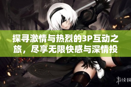 探寻激情与热烈的3P互动之旅，尽享无限快感与深情投入