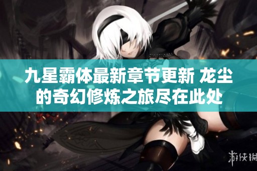 九星霸体最新章节更新 龙尘的奇幻修炼之旅尽在此处