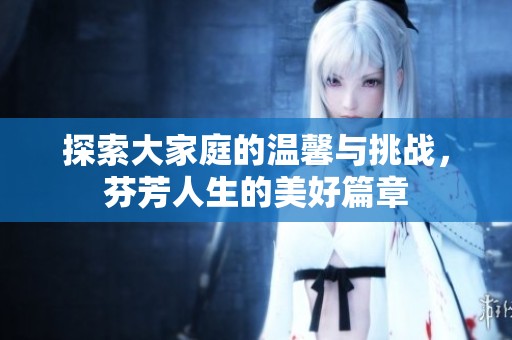 探索大家庭的温馨与挑战，芬芳人生的美好篇章