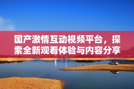 国产激情互动视频平台，探索全新观看体验与内容分享