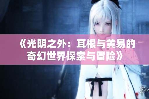 《光阴之外：耳根与黄易的奇幻世界探索与冒险》