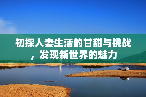 初探人妻生活的甘甜与挑战，发现新世界的魅力