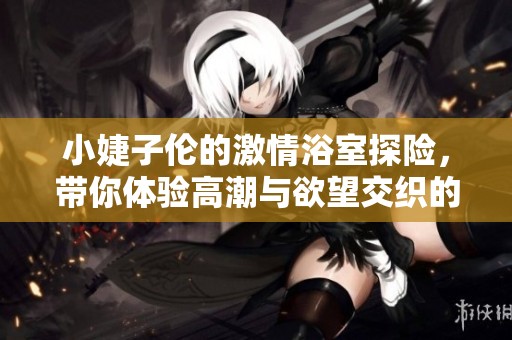 小婕子伦的激情浴室探险，带你体验高潮与欲望交织的故事