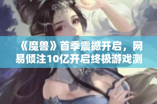 《魔兽》首季震撼开启，网易倾注10亿开启终极游戏测试之旅