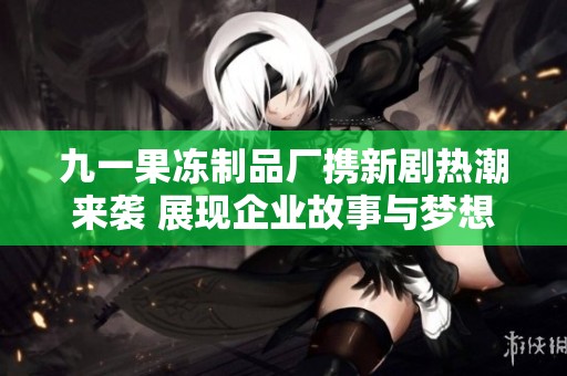 九一果冻制品厂携新剧热潮来袭 展现企业故事与梦想追求