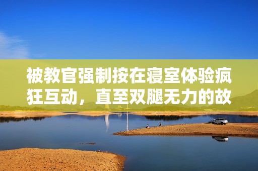 被教官强制按在寝室体验疯狂互动，直至双腿无力的故事