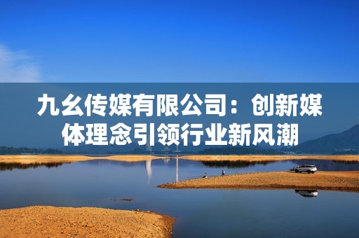 九幺传媒有限公司：创新媒体理念引领行业新风潮