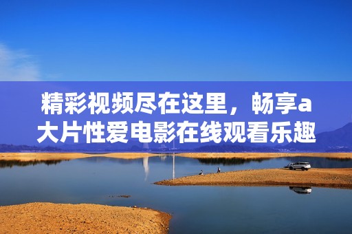 精彩视频尽在这里，畅享a大片性爱电影在线观看乐趣