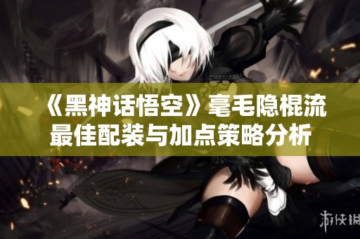 《黑神话悟空》毫毛隐棍流最佳配装与加点策略分析