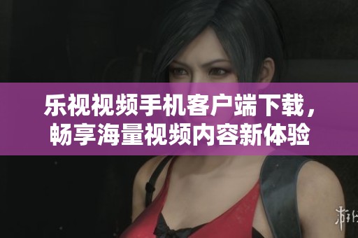 乐视视频手机客户端下载，畅享海量视频内容新体验