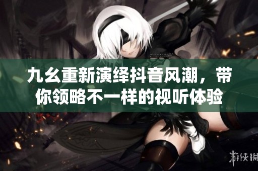 九幺重新演绎抖音风潮，带你领略不一样的视听体验