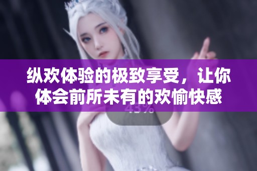 纵欢体验的极致享受，让你体会前所未有的欢愉快感