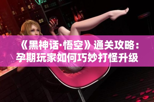 《黑神话·悟空》通关攻略：孕期玩家如何巧妙打怪升级