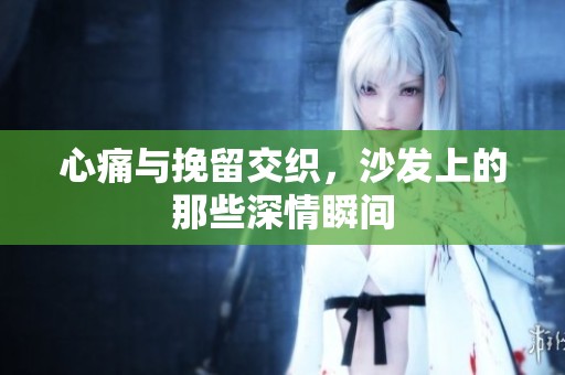 心痛与挽留交织，沙发上的那些深情瞬间