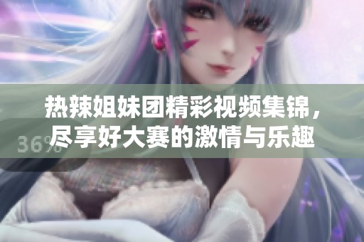 热辣姐妹团精彩视频集锦，尽享好大赛的激情与乐趣