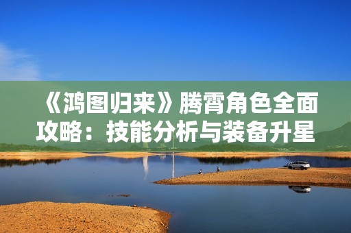 《鸿图归来》腾霄角色全面攻略：技能分析与装备升星详解