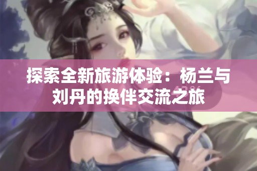 探索全新旅游体验：杨兰与刘丹的换伴交流之旅