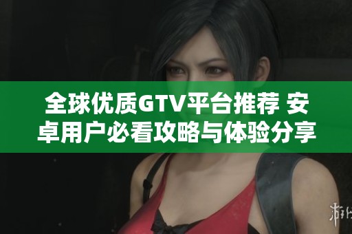 全球优质GTV平台推荐 安卓用户必看攻略与体验分享