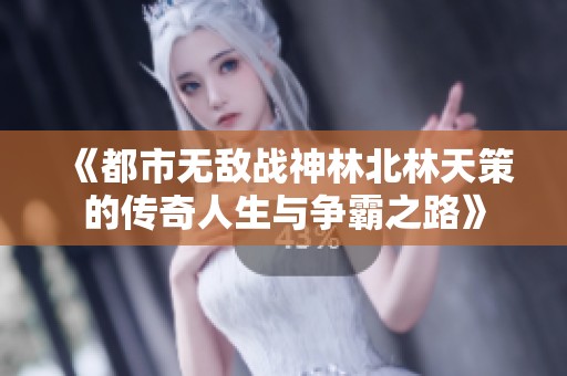 《都市无敌战神林北林天策的传奇人生与争霸之路》
